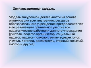 Оптимизационная модель.

Модель внеурочной деятельности на основе
оптимизации всех внутренних ресурсов
образовательного учреждения предполагает, что
в ее реализации принимают участие все
педагогические работники данного учреждения
(учителя, педагог-организатор, социальный
педагог, педагог-психолог, учитель-дефектолог,
учитель-логопед, воспитатель, старший вожатый,
тьютор и другие).
 