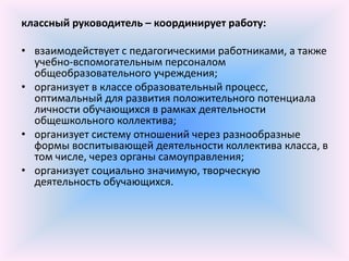 классный руководитель – координирует работу:

• взаимодействует с педагогическими работниками, а также
  учебно-вспомогательным персоналом
  общеобразовательного учреждения;
• организует в классе образовательный процесс,
  оптимальный для развития положительного потенциала
  личности обучающихся в рамках деятельности
  общешкольного коллектива;
• организует систему отношений через разнообразные
  формы воспитывающей деятельности коллектива класса, в
  том числе, через органы самоуправления;
• организует социально значимую, творческую
  деятельность обучающихся.
 