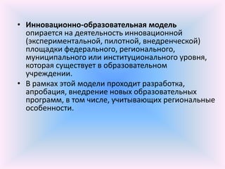 • Инновационно-образовательная модель
  опирается на деятельность инновационной
  (экспериментальной, пилотной, внедренческой)
  площадки федерального, регионального,
  муниципального или институционального уровня,
  которая существует в образовательном
  учреждении.
• В рамках этой модели проходит разработка,
  апробация, внедрение новых образовательных
  программ, в том числе, учитывающих региональные
  особенности.
 