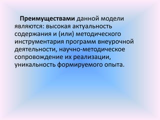 Преимуществами данной модели
являются: высокая актуальность
содержания и (или) методического
инструментария программ внеурочной
деятельности, научно-методическое
сопровождение их реализации,
уникальность формируемого опыта.
 