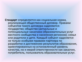 Стандарт определяется как социальная норма,
  реализующая общественный договор. Правами
  субъектов такого договора наделяются:
  государство; общество (актуальные и
  потенциальные заказчики образовательных услуг
  местного сообщества и населения регионов); семья
  или родители и дети. Каждый субъект наделяется
  не только особыми правами партнера по
  разработке и достижению результатов образования,
  ориентированных на установленный уровень
  качества, но и мерой ответственности как заказчик,
  потребитель, пользователь образовательных услуг.
 