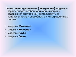 Качественно-уровневые ( внутренние) модели –
     характеризуют особенности организации и
     содержания внеурочной деятельности, ее
     направленность и способность к интеграционным
     связям.

•   модель «Мозаика»
•   модель «Хоровод»
•   модель «Клуб»
•   модель «Соты»
 