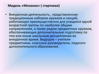 Модель «Мозаика» ( стартовая)

• Внеурочная деятельность , представленная
  традиционным набором кружков и секций,
  работающих преимущественно для учащихся одной
  возрастной группы по наиболее общим
  направлениям, а также рядом предметных кружков,
  обеспечивающих дополнительную подготовку по
  тем или иным школьным дисциплинам во
  внеурочное время. Ведущие – учителя-
  предметники, классные руководители, педагоги
  дополнительного образования.
 