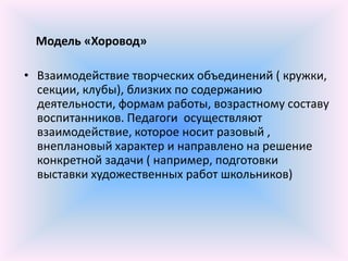 Модель «Хоровод»

• Взаимодействие творческих объединений ( кружки,
  секции, клубы), близких по содержанию
  деятельности, формам работы, возрастному составу
  воспитанников. Педагоги осуществляют
  взаимодействие, которое носит разовый ,
  внеплановый характер и направлено на решение
  конкретной задачи ( например, подготовки
  выставки художественных работ школьников)
 