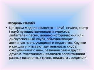Модель «Клуб»
• Центром модели является – клуб, студия, театр
  ( клуб путешественников и туристов,
  любителей песни, военно-исторический или
  дискуссионный клуб), объединяющие
  активную часть учащихся и педагогов. Кружки
  и секции учитывают деятельность клуба,
  сотрудничают с ним, развивая связи друг с
  другом. Участниками являются воспитанники
  разных возрастных групп, педагоги , родители.
 
