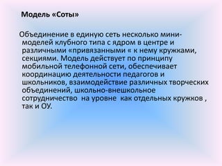 Модель «Соты»

Объединение в единую сеть несколько мини-
моделей клубного типа с ядром в центре и
различными «привязанными « к нему кружками,
секциями. Модель действует по принципу
мобильной телефонной сети, обеспечивает
координацию деятельности педагогов и
школьников, взаимодействие различных творческих
объединений, школьно-внешкольное
сотрудничество на уровне как отдельных кружков ,
так и ОУ.
 
