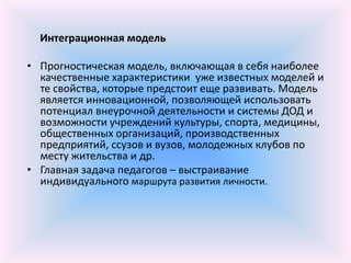 Интеграционная модель

• Прогностическая модель, включающая в себя наиболее
  качественные характеристики уже известных моделей и
  те свойства, которые предстоит еще развивать. Модель
  является инновационной, позволяющей использовать
  потенциал внеурочной деятельности и системы ДОД и
  возможности учреждений культуры, спорта, медицины,
  общественных организаций, производственных
  предприятий, ссузов и вузов, молодежных клубов по
  месту жительства и др.
• Главная задача педагогов – выстраивание
  индивидуального маршрута развития личности.
 