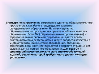 Стандарт не направлен на сохранение единства образовательного
   пространства, как было в предыдущем варианте
   стандартизации образования. На смену единства
   образовательного пространства пришла проблема качества
   образования. Всем ОУ ( образовательным организациям) и
   территориальным системам образования дается право
   выстраивать свою деятельность в «круге вопросов качества» с
   учетом требований к системе образования, обязанной
   обеспечить всем контингентам детей в возрасте от 6 до 18 лет
   условия для качественного образования. Для всех ОУ и
   организаций качество должно стать системообразующей
   задачей, решение которой требует иного уровня культуры
   управления.
 