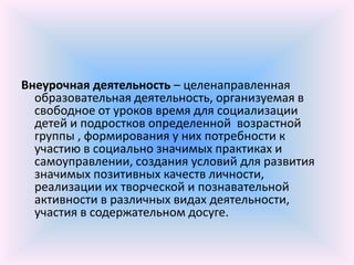 Внеурочная деятельность – целенаправленная
  образовательная деятельность, организуемая в
  свободное от уроков время для социализации
  детей и подростков определенной возрастной
  группы , формирования у них потребности к
  участию в социально значимых практиках и
  самоуправлении, создания условий для развития
  значимых позитивных качеств личности,
  реализации их творческой и познавательной
  активности в различных видах деятельности,
  участия в содержательном досуге.
 