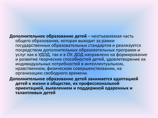 Дополнительное образование детей – неотъемлемая часть
  общего образования, которая выходит за рамки
  государственных образовательных стандартов и реализуется
  посредством дополнительных образовательных программ и
  услуг как в УДОД, так и в ОУ. ДОД направлено на формирование
  и развитие творческих способностей детей, удовлетворение их
  индивидуальных потребностей в интеллектуальном,
  нравственном, физическом совершенствовании, на
  организацию свободного времени.
Дополнительное образование детей занимается адаптацией
  детей к жизни в обществе, их профессиональной
  ориентацией, выявлением и поддержкой одаренных и
  талантливых детей
 