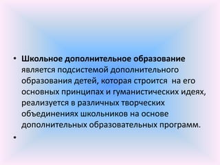 • Школьное дополнительное образование
  является подсистемой дополнительного
  образования детей, которая строится на его
  основных принципах и гуманистических идеях,
  реализуется в различных творческих
  объединениях школьников на основе
  дополнительных образовательных программ.
•
 