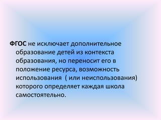ФГОС не исключает дополнительное
 образование детей из контекста
 образования, но переносит его в
 положение ресурса, возможность
 использования ( или неиспользования)
 которого определяет каждая школа
 самостоятельно.
 