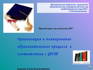 Муниципальное бюджетное дошкольное
                          образовательное учреждение детский сад
                                     комбинированного вида №17,
                                             ст.Петропавловская




                 Презентация для педагогов ДОУ



Организация и планирование
образовательного процесса в
соответствии с ФГТ


Бердник Елена Владимировна,
 