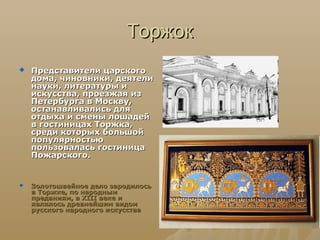 Торжок
   Представители царского
    дома, чиновники, деятели
    науки, литературы и
    искусства, проезжая из
    Петербурга в Москву,
    останавливались для
    отдыха и смены лошадей
    в гостиницах Торжка,
    среди которых большой
    популярностью
    пользовалась гостиница
    Пожарского.


   Золотошвейное дело зародилось
    в Торжке, по народным
    преданиям, в XIII веке и
    являлось древнейшим видом
    русского народного искусства
 