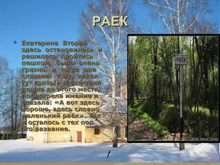 РАЕК
   Екатерина Вторая
    здесь остановилась и
    решилась пройтись
    пешком, было очень
    грязно, и тогда она
    сказала: «Фу, какая
    тут грязь!» И все-таки
    дошла до этого места,
    посмотрела имение и
    сказала: «А вот здесь
    хорошо, здесь словно
    маленький раёк». Так
    и осталось с тех пор
    это название.
 