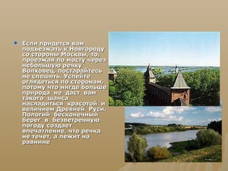    Если придется вам
    подъезжать к Новгороду
    со стороны Москвы, то,
    проезжая по мосту через
    небольшую речку
    Волховец, постарайтесь
    не спешить. Успейте
    оглядеться по сторонам,
    потому что нигде больше
    природа не даст вам
    такого шанса
    насладиться красотой и
    величием Древней Руси.
    Пологий бесконечный
    берег в безветренную
    погоду создает
    впечатление, что речка
    не течет, а лежит на
    равнине
 