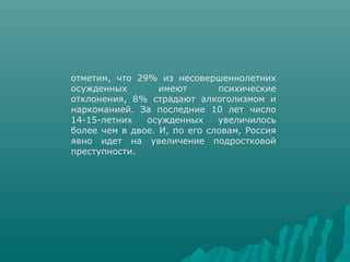 отметим, что 29% из несовершеннолетних
осужденных        имеют       психические
отклонения, 8% страдают алкоголизмом и
наркоманией. За последние 10 лет число
14-15-летних   осужденных     увеличилось
более чем в двое. И, по его словам, Россия
явно идет на увеличение подростковой
преступности.
 