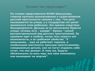 Почему так происходит?

По словам представителя ФСИН Шамсунова,
главная причина возникновения и существования
детской преступности связана с тем, "что дети
оказываются на улице, а у государства нет денег
заниматься этим ребенком. Это прямое следствие
безнадзорности. Дальше за их воспитание берется
улица: хочешь есть - укради". Кража - самый
распространенный вид детских преступлений. За
кражами идет и грабеж, когда тихо украсть нет
возможности, а за грабежом убийства. "У
мальчишек, - еще не работают тормоза, и
наибольшая жестокость присуща преступлениям,
совершаемым детьми, они не могут отдавать себе
отчет, что они делают. К тому же, будучи
обиженными на весь мир, все свои комплексы
они вымещают на жертве".
 