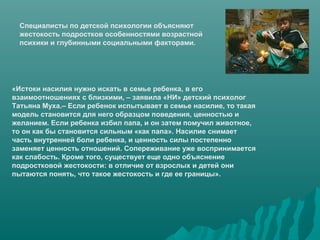 Специалисты по детской психологии объясняют
  жестокость подростков особенностями возрастной
  психики и глубинными социальными факторами.




«Истоки насилия нужно искать в семье ребенка, в его
взаимоотношениях с близкими, – заявила «НИ» детский психолог
Татьяна Муха.– Если ребенок испытывает в семье насилие, то такая
модель становится для него образцом поведения, ценностью и
желанием. Если ребенка избил папа, и он затем помучил животное,
то он как бы становится сильным «как папа». Насилие снимает
часть внутренней боли ребенка, и ценность силы постепенно
заменяет ценность отношений. Сопереживание уже воспринимается
как слабость. Кроме того, существует еще одно объяснение
подростковой жестокости: в отличие от взрослых и детей они
пытаются понять, что такое жестокость и где ее границы».
 