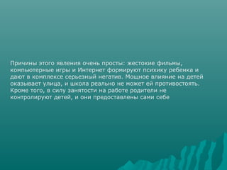 Причины этого явления очень просты: жестокие фильмы,
компьютерные игры и Интернет формируют психику ребенка и
дают в комплексе серьезный негатив. Мощное влияние на детей
оказывает улица, и школа реально не может ей противостоять.
Кроме того, в силу занятости на работе родители не
контролируют детей, и они предоставлены сами себе
 