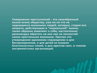 Cовершение преступлений - это своеобразный
вызов всему обществу, уже ни на что не
надеющихся маленьких людей, которые, стирая все
запреты, действующие в "нормальной" жизни,
таким образом заявляют о себе, настоятельно
рекомендуя обратить на них как на личностей
самое пристальное внимание. Причем это
утверждение одинаково справедливо и для
беспризорников, и для детей из внешне
благополучных семей, и для адептов сект, и членов
экстремистских организаций.
 