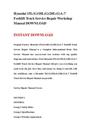 Hyundai 15L(G)/18L(G)/20L(G)A-7
Forklift Truck Service Repair Workshop
Manual DOWNLOAD


INSTANT DOWNLOAD

Original Factory Hyundai 15L(G)/18L(G)/20L(G)A-7 Forklift Truck

Service Repair Manual is a Complete Informational Book. This

Service Manual has easy-to-read text sections with top quality

diagrams and instructions. Trust Hyundai 15L(G)/18L(G)/20L(G)A-7

Forklift Truck Service Repair Manual will give you everything you

need to do the job. Save time and money by doing it yourself, with

the confidence only a Hyundai 15L(G)/18L(G)/20L(G)A-7 Forklift

Truck Service Repair Manual can provide.



Service Repair Manual Covers:



SECTION 1

GENERAL

Group 1 Safety Hints

Group 2 Specifications

Group 3 Periodic replacement
 