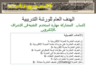 الهدف العام للورشة التدريبية إكساب المشاركة مهارة استخدم التقنية في الإشراف الإلكتروني . الأهداف التفصيلية : 1 -  أن تعرف المتدربة المدونة الإلكترونية . 2-  أن تتعرف المتدربة على مزودات خدمة المدونة الإلكترونية . 3-  أن تنشئ المتدربة مدونة إلكترونية . 4-  أن تتعرف المتدربة على مكونات لوحة التحكم في المدونة . 5-  أن تضيف المتدربة وسائط متنوعة إلى المدونة . 6-  أن تضيف المتدربة روابط لتحميل الملفات . 7-  أن تضمن المتدربة اختبارات ذاتية . 8-  أن تضيف المتدربة محادثة  ( Chatting )  داخل المدونة . 