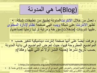 المدونة تطبيق من تطبيقات شبكة  الانترنت ، تعمل من خلال  نظام لإدارة المحتوى ، فهي صفحة  ويب   على شبكة  الانترنت   تظهر عليها تدوينات  ( مدخلات )  مؤرخة ومرتبة ترتيبا زمنيا تصاعديا 1 . وعرفت أيضاً على أنها صفحة إنترنت ديناميكية تتغير حسب المواضيع المطروحة فيها، حيث تعرض المواضيع في بداية المدونة حسب تاريخ نشرها  ( حديثة النشر أولاً ثم التي تليها وهكذا ) 2 . 1- http://ar.wikipedia.org/wiki/%D9%85%D8%AF%D9%88%D9%86%D8%A9 2-  سجل البحوث العلمية للمؤتمر والمعرض التقني السعودي الرابع بعنوان توظيف تقنيات ويب  2.0  في خدمة التعليم والتدريب الإلكتروني  ( هند الخليفه – جامعة ساوثهمبتون،المملكة المتحدة ) 1427 هـ . ما هي المدونة  ( Blog ) 