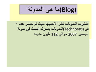 انتشرت المدونات نظراً لأهميتها حيث تم حصر عدد المدونات بمحرك البحث في مدونة  ( Technorati )  في ديسمبر  2007  حوالي  112  مليون مدونه . ما هي المدونة  ( Blog ) 
