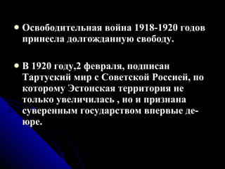 Освободительная война 1918-1920 годов принесла долгожданную свободу. В 1920 году,2 февраля, подписан Тартуский мир с Советской Россией, по которому Эстонская территория не только увеличилась , но и признана суверенным государством впервые де-юре. 