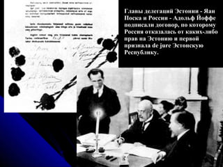 Главы делегаций Эстонии - Яан Поска и России - Адольф Йоффе подписали договор, по которому Россия отказалась от каких-либо прав на Эстонию и первой признала de jure Эстонскую Республику.  