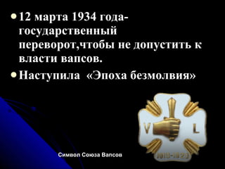 12 марта 1934 года-государственный переворот,чтобы не допустить к власти вапсов. Наступила  «Эпоха безмолвия» Символ Союза Вапсов   