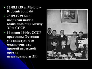 23.08.1939 a. Molotov-Ribbentropi pakt 28.09.1939 был подписан пакт о взаимопомощи между ЭР и СССР 16 июня 1940г. СССР предъявил Эстонии ультиматум, что можно считать прямой агрессией против независимости ЭР.  