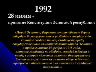 1992 28   июня  – принятие Конституции Эстонской республики «Народ Эстонии, выражая непоколебимую веру и твердую волю укреплять и развивать государство,  которое создано по непреходящему праву государственного самоопределения народа Эстонии и провозглашено 24 февраля 1918 года,   которое зиждется на свободе, справедливости и праве, которое является оплотом внутреннего и внешнего мира, а также залогом общественного прогресса и общей пользы для нынешних и грядущих поколений..» 