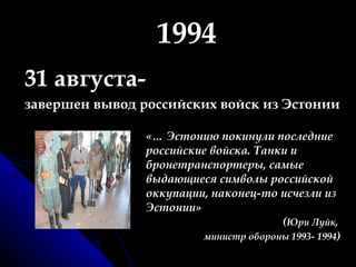 1994 31 августа-   завершен вывод российских войск из Эстонии «… Эстонию покинули последние российские войска. Танки и бронетранспортеры, самые выдающиеся символы российской оккупации, наконец-то исчезли из Эстонии»  ( Юри Луйк,  министр обороны 1993- 1994 ) 