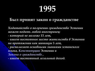1995 Был принят закон о гражданстве Ходатайство о получении гражданства Эстонии может подать любой иностранец: который не моложе 15 лет,  имеет постоянное место жительства в Эстонии на протяжении как минимум 5 лет, располагает основными знаниями эстонского языка,  Конституции  Эстонии и  Закона о гражданстве  , имеет постоянный легальный доход.  