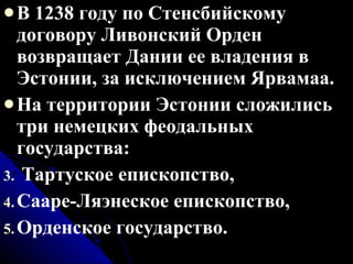 В 1238 году по Стенсбийскому договору Ливонский Орден  возвращает Дании ее владения в Эстонии, за исключением Ярвамаа. На территории Эстонии сложились три немецких феодальных государства: Тартуское епископство, Сааре-Ляэнеское епископство, Орденское государство. 