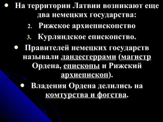 На территории Латвии возникают еще два немецких государства: Рижское архиепископство Курляндское епископство. Правителей немецких государств называли  ландесгеррами  ( магистр  Ордена,  епископы  и Рижский  архиепископ ). Владения Ордена делились на  комтурства и фогства . 