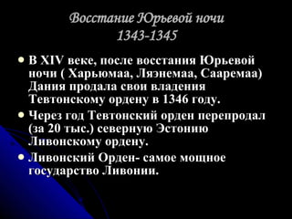Восстание Юрьевой ночи 1343-1345 В XIV веке, после восстания Юрьевой ночи ( Харьюмаа, Ляэнемаа, Сааремаа) Дания продала свои владения Тевтонскому ордену в 1346 году. Через год Тевтонский орден перепродал (за 20 тыс.) северную Эстонию Ливонскому ордену. Ливонский Орден- самое мощное государство Ливонии. 