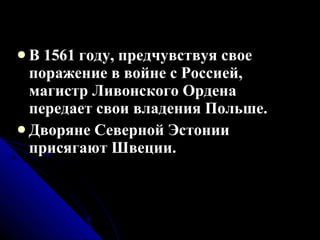 В 1561 году, предчувствуя свое поражение в войне с Россией, магистр Ливонского Ордена передает свои владения Польше. Дворяне Северной Эстонии присягают Швеции. 