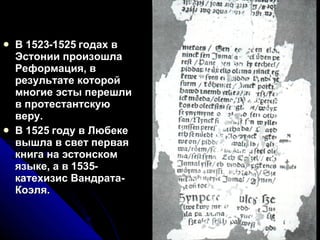 В 1523-1525 годах в Эстонии произошла Реформация, в результате которой многие эсты перешли в протестантскую веру.  В 1525 году в Любеке вышла в свет первая книга на эстонском языке, а в 1535-катехизис Вандрата-Коэля.  
