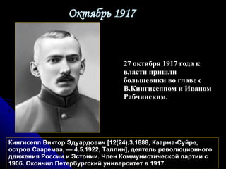 Октябрь 1917 Кингисепп Виктор Эдуардович [12(24).3.1888, Каарма-Суйре, остров Сааремаа, — 4.5.1922, Таллин], деятель революционного движения России и Эстонии. Член Коммунистической партии с 1906. Окончил Петербургский университет в 1917.  27 октября 1917 года к власти пришли большевики во главе с В.Кингисеппом и Иваном Рабчинским. 