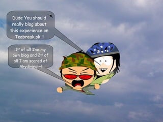 1 St  of all I’ve my own blog and 2 nd  of all I am scared of Skydiving!~! Dude You should really blog about this experience on Teabreak.pk !! 