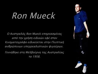 Ron Mueck   Ο Αυστραλός  Ron Mueck  επηρεασμένος από την χρήση ειδικών εφέ στον Κινηματογράφο ειδικεύεται στην Γλυπτική ανθρώπινων υπερρεαλιστικών φιγούρων.  Γεννήθηκε στη Μελβούρνη της Αυστραλίας το 1958 . 