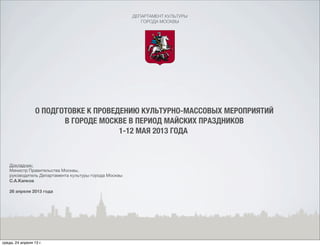 ДЕПАРТАМЕНТ КУЛЬТУРЫ
ГОРОДА МОСКВЫ
О ПОДГОТОВКЕ К ПРОВЕДЕНИЮ КУЛЬТУРНО-МАССОВЫХ МЕРОПРИЯТИЙ
В ГОРОДЕ МОСКВЕ В ПЕРИОД МАЙСКИХ ПРАЗДНИКОВ
1-12 МАЯ 2013 ГОДА
Докладчик:
Министр Правительства Москвы,
руководитель Департамента культуры города Москвы
С.А.Капков
26 апреля 2013 года
среда, 24 апреля 13 г.
 