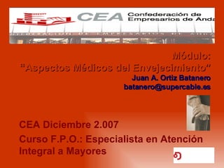 Módulo: “Aspectos Médicos del Envejecimiento” Juan A. Ortiz Batanero [email_address] CEA Diciembre 2.007 Curso F.P.O.: Especialista en Atención Integral a Mayores 