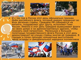 И с тех пор в России этот день официально признан Днём российского флага, который широко празднуют во всех регионах страны. Граждане РФ собираются на митинги, поздравляют друг друга, исполняют Гимн России. Именно в этот день граждане вывешивают флаги на своих домах и на административных зданиях, чтобы показать свой патриотизм.  Маленькие и большие полотнища государственного флага России в этот день демонстрируют на улицах страны многие её граждане. В городах и селах проходят концертные выступления звезд эстрады и самодеятельных народных коллективов  