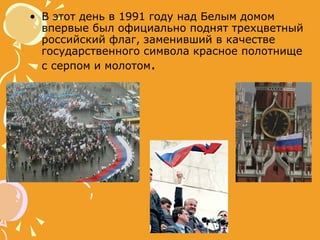 В этот день в 1991 году над Белым домом впервые был официально поднят трехцветный российский флаг, заменивший в качестве государственного символа красное полотнище с серпом и молотом .  