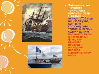 Законным же «отцом» триколора признан Петр Первый . 20   января 1705 года он издал указ, согласно которому «на торговых всяких судах» должны   поднимать бело-сине-красный флаг, сам начертал образец и определил порядок горизонтальных полос.  