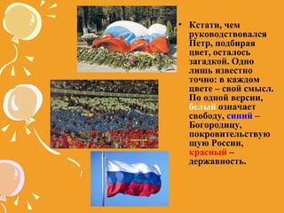 Кстати, чем руководствовался Петр, подбирая цвет, осталось загадкой. Одно лишь известно точно: в каждом цвете – свой смысл. По одной версии,  белый  означает свободу,  синий  – Богородицу, покровительствующую России,  красный  – державность. 